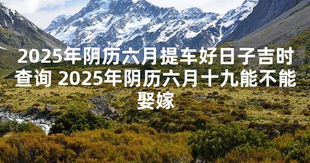 2025年阴历六月提车好日子吉时查询 2025年阴历六月十九能不能娶